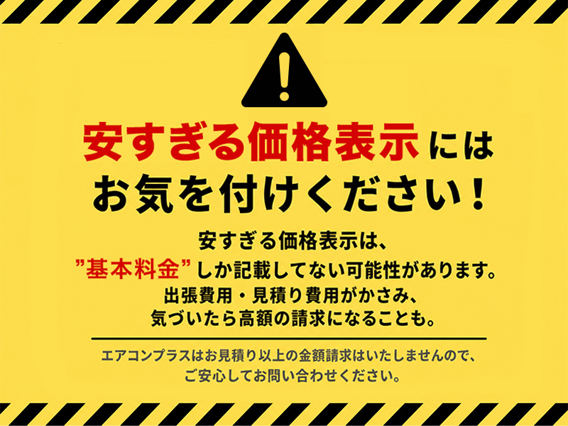 安すぎる価格表示にはお気を付けください！安すぎる価格表示は、基本料金しか記載してない可能性があります。出張費用・見積り費用がかさみ、気づいたら高額の請求になることも。エアコンプラスはお見積り以上の金額請求はいたしませんので、ご安心してお問い合わせください。