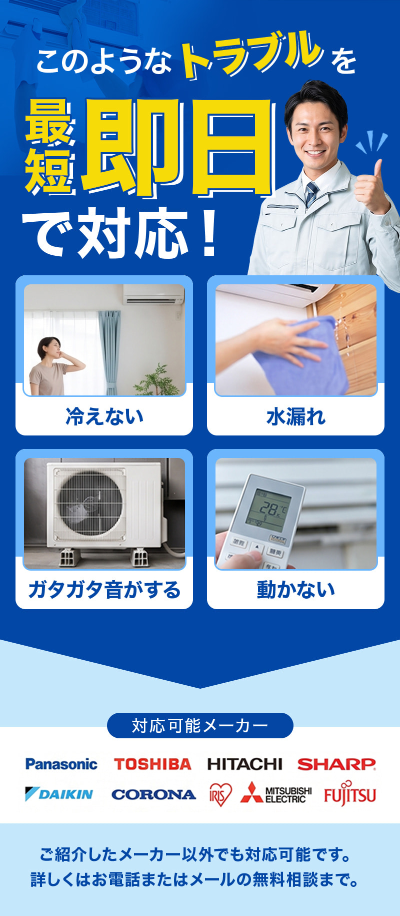このようなトラブルを即日で対応！冷えない／水漏れ／ガタガタ音がする／動かない。対応可能メーカー：Panasonic、TOSHIBA、HITACHI、SHARP、DAIKIN、CORONA、IRIS、MITSUBISHI ELECTRIC、FUJITSU。ご紹介したメーカー以外でも対応可能です。詳しくはお電話またはメールの無料相談まで。