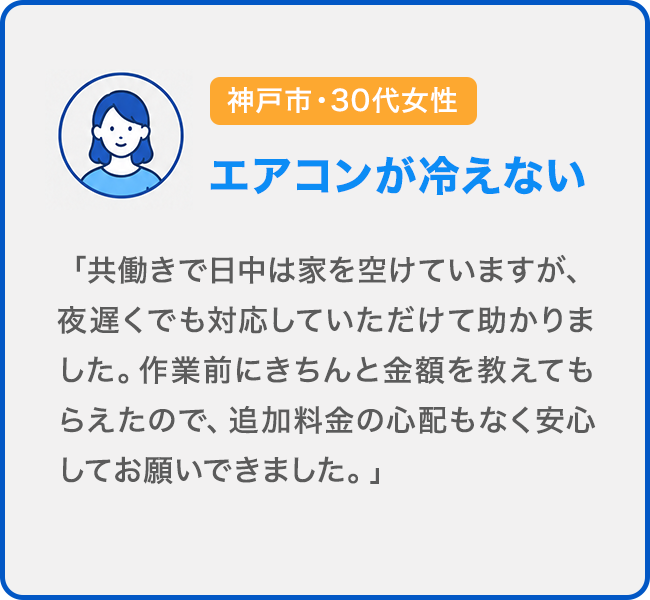 神戸市・30代女性 エアコンが冷えない。「共働きで日中は家を空けていますが、夜遅くでも対応していただけて助かりました。作業前にきちんと金額を教えてもらえたので、追加料金の心配もなく安心してお願いできました。」