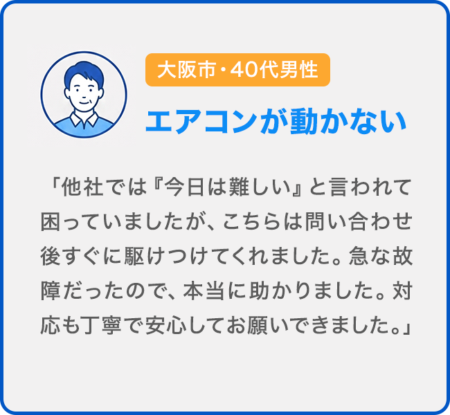 大阪市・40代男性 エアコンが動かない。「他社では『今日は難しい』と言われて困っていましたが、こちらは問い合わせ後すぐに駆けつけてくれました。急な故障だったので、本当に助かりました。対応も丁寧で安心してお願いできました。」