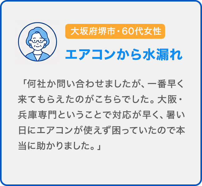 大坂府堺市・60代女性 エアコンから水漏れ。「何社か問い合わせましたが、一番早く来てもらえたのがこちらでした。大阪・兵庫専門ということで対応が早く、暑い日にエアコンが使えず困っていたので本当に助かりました。」